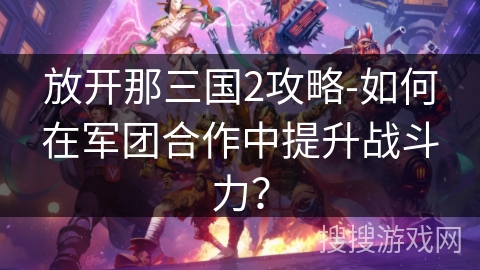 放开那三国2攻略-如何在军团合作中提升战斗力? 放开那三国2攻略-如何在军团合作中提升战斗力?