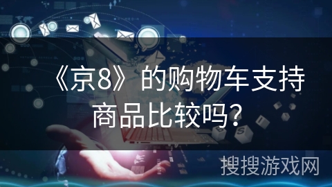 《京8》的购物车支持商品比较吗? 《京8》的购物车支持商品比较吗?