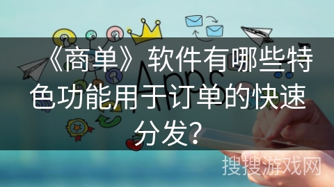 《商单》软件有哪些特色功能用于订单的快速分发? 《商单》软件有哪些特色功能用于订单的快速分发?