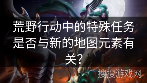 荒野行动中的特殊任务是否与新的地图元素有关? 荒野行动中的特殊任务是否与新的地图元素有关?