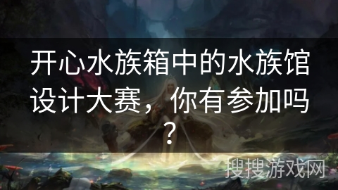 开心水族箱中的水族馆设计大赛，你有参加吗？