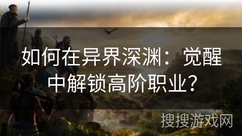 如何在异界深渊：觉醒中解锁高阶职业？