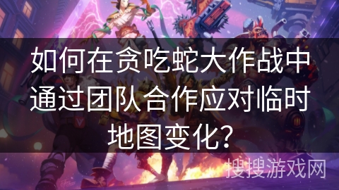 如何在贪吃蛇大作战中通过团队合作应对临时地图变化？