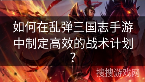 如何在乱弹三国志手游中制定高效的战术计划？