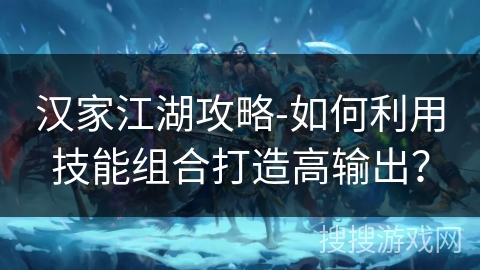 汉家江湖攻略-如何利用技能组合打造高输出? 汉家江湖攻略-如何利用技能组合打造高输出?