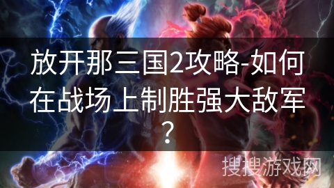 放开那三国2攻略-如何在战场上制胜强大敌军? 放开那三国2攻略-如何在战场上制胜强大敌军?