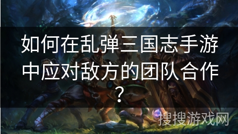 如何在乱弹三国志手游中应对敌方的团队合作？