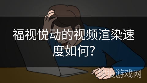 福视悦动的视频渲染速度如何? 福视悦动的视频渲染速度如何?