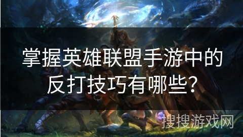 掌握英雄联盟手游中的反打技巧有哪些？