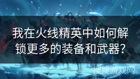 我在火线精英中如何解锁更多的装备和武器？