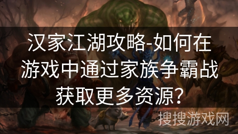汉家江湖攻略-如何在游戏中通过家族争霸战获取更多资源? 汉家江湖攻略-如何在游戏中通过家族争霸战获取更多资源?