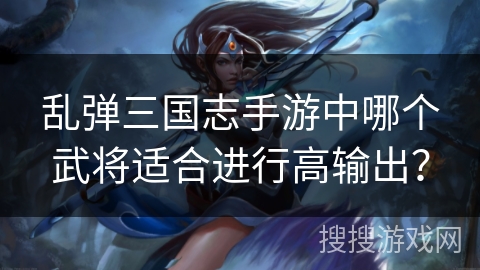 乱弹三国志手游中哪个武将适合进行高输出？