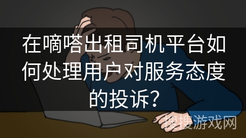 在嘀嗒出租司机平台如何处理用户对服务态度的投诉？