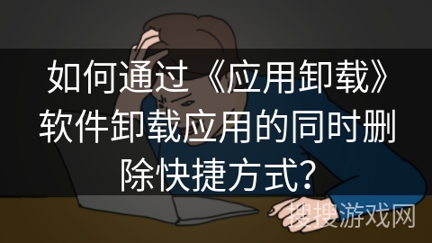 如何通过《应用卸载》软件卸载应用的同时删除快捷方式？