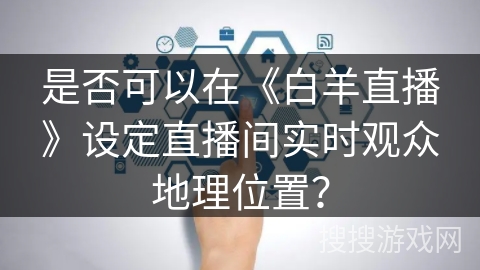 是否可以在《白羊直播》设定直播间实时观众地理位置? 是否可以在《白羊直播》设定直播间实时观众地理位置?