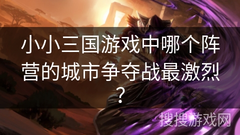小小三国游戏中哪个阵营的城市争夺战最激烈？