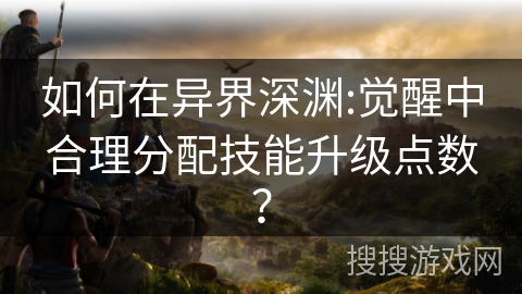 如何在异界深渊:觉醒中合理分配技能升级点数？