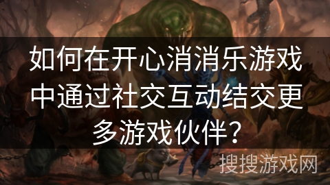 如何在开心消消乐游戏中通过社交互动结交更多游戏伙伴？