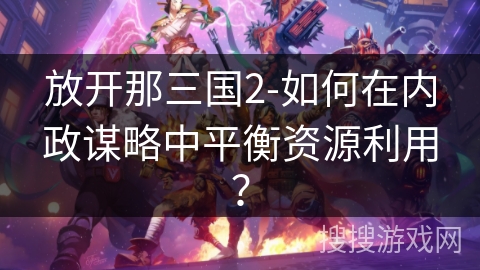 放开那三国2-如何在内政谋略中平衡资源利用? 放开那三国2-如何在内政谋略中平衡资源利用?