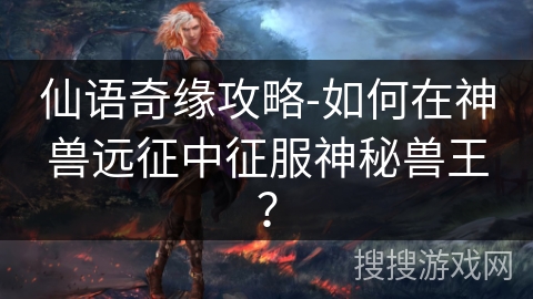 仙语奇缘攻略-如何在神兽远征中征服神秘兽王? 仙语奇缘攻略-如何在神兽远征中征服神秘兽王?