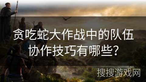贪吃蛇大作战中的队伍协作技巧有哪些？