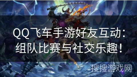 QQ飞车手游好友互动:组队比赛与社交乐趣! QQ飞车手游好友互动:组队比赛与社交乐趣!