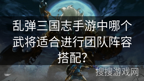 乱弹三国志手游中哪个武将适合进行团队阵容搭配? 乱弹三国志手游中哪个武将适合进行团队阵容搭配?