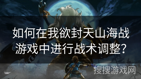 如何在我欲封天山海战游戏中进行战术调整? 如何在我欲封天山海战游戏中进行战术调整?
