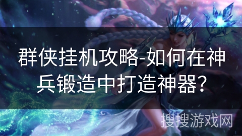 群侠挂机攻略-如何在神兵锻造中打造神器? 群侠挂机攻略-如何在神兵锻造中打造神器?