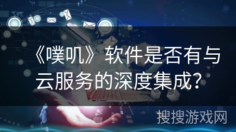 《噗叽》软件是否有与云服务的深度集成? 《噗叽》软件是否有与云服务的深度集成?