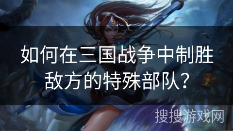 如何在三国战争中制胜敌方的特殊部队? 如何在三国战争中制胜敌方的特殊部队?