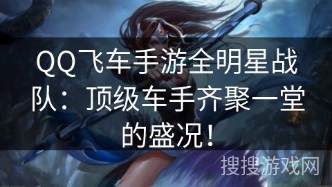 QQ飞车手游全明星战队:顶级车手齐聚一堂的盛况! QQ飞车手游全明星战队:顶级车手齐聚一堂的盛况!