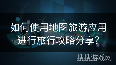 如何使用地图旅游应用进行旅行攻略分享? 如何使用地图旅游应用进行旅行攻略分享?