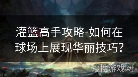 灌篮高手攻略-如何在球场上展现华丽技巧？