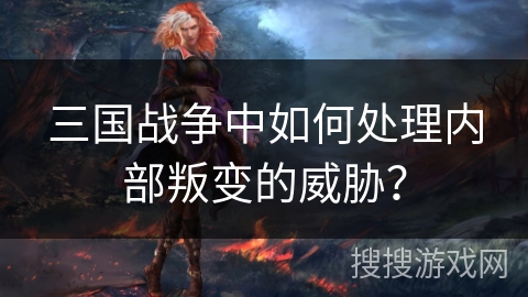 三国战争中如何处理内部叛变的威胁? 三国战争中如何处理内部叛变的威胁?