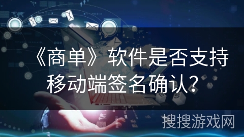 《商单》软件是否支持移动端签名确认? 《商单》软件是否支持移动端签名确认?