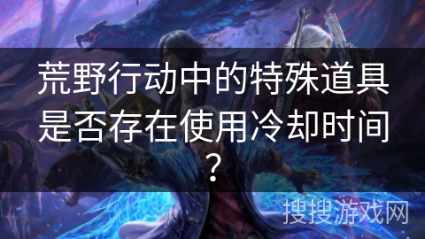 荒野行动中的特殊道具是否存在使用冷却时间? 荒野行动中的特殊道具是否存在使用冷却时间?