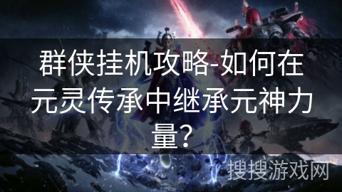 群侠挂机攻略-如何在元灵传承中继承元神力量？