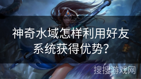 神奇水域怎样利用好友系统获得优势? 神奇水域怎样利用好友系统获得优势?