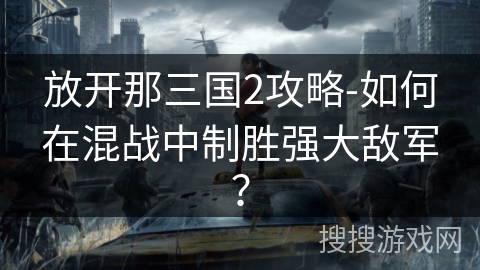 放开那三国2攻略-如何在混战中制胜强大敌军？