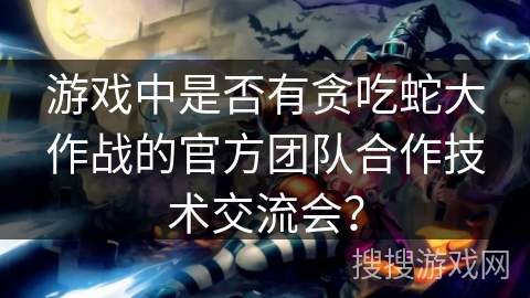 游戏中是否有贪吃蛇大作战的官方团队合作技术交流会？