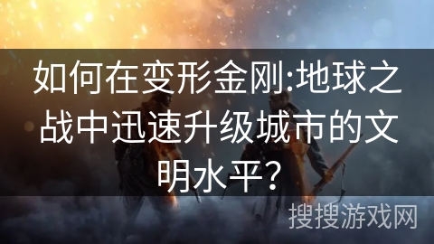 如何在变形金刚:地球之战中迅速升级城市的文明水平？