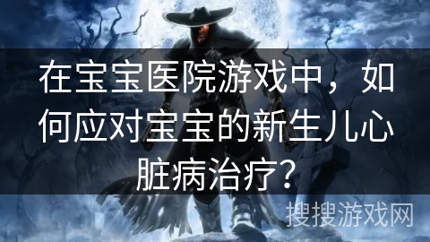 在宝宝医院游戏中，如何应对宝宝的新生儿心脏病治疗？