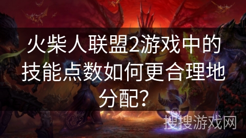 火柴人联盟2游戏中的技能点数如何更合理地分配？