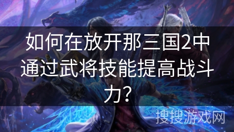 如何在放开那三国2中通过武将技能提高战斗力? 如何在放开那三国2中通过武将技能提高战斗力?
