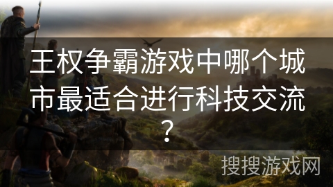 王权争霸游戏中哪个城市最适合进行科技交流? 王权争霸游戏中哪个城市最适合进行科技交流?