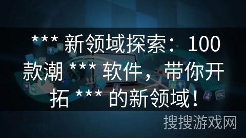 *** 新领域探索:100款潮 *** 软件,带你开拓 *** 的新领域! *** 新领域探索:100款潮 *** 软件,带你开拓 *** 的新领域!