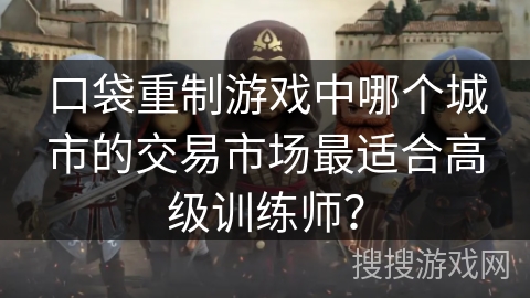 口袋重制游戏中哪个城市的交易市场最适合高级训练师? 口袋重制游戏中哪个城市的交易市场最适合高级训练师?