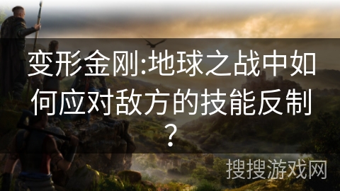 变形金刚:地球之战中如何应对敌方的技能反制? 变形金刚:地球之战中如何应对敌方的技能反制?