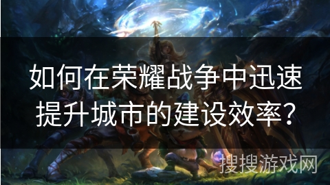如何在荣耀战争中迅速提升城市的建设效率? 如何在荣耀战争中迅速提升城市的建设效率?